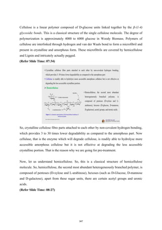 Cellulose is a linear polymer composed of D-glucose units linked together by the β-(1-4)
glycosidic bonds. This is a classical structure of the single cellulose molecule. The degree of
polymerization is approximately 4000 to 6000 glucose in Woody Biomass. Polymers of
cellulose are interlinked through hydrogen and van der Waals bond to form a microfibril and
present in crystalline and amorphous form. These microfibrils are covered by hemicellulose
and Lignin and intricately actually pegged.
(Refer Slide Time: 07:34)
So, crystalline cellulose fibre parts attached to each other by non-covalent hydrogen bonding,
which provides 3 to 30 times lower degradability as compared to the amorphous part. Now
cellulase, that is the enzyme which will degrade cellulose, is readily able to hydrolyse more
accessible amorphous cellulose but it is not effective at degrading the less accessible
crystalline portion. That is the reason why we are going for pre-treatment.
Now, let us understand hemicellulose. So, this is a classical structure of hemicellulose
molecule. So, hemicellulose, the second most abundant heterogeneously branched polymer, is
composed of pentoses (D-xylose and L-arabinose), hexoses (such as D-Glucose, D-mannose
and D-galactose), apart from these sugar units, there are certain acetyl groups and uronic
acids.
(Refer Slide Time: 08:27)
347
 