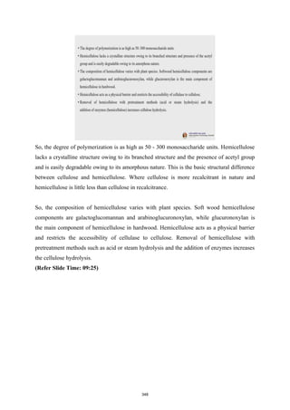 So, the degree of polymerization is as high as 50 - 300 monosaccharide units. Hemicellulose
lacks a crystalline structure owing to its branched structure and the presence of acetyl group
and is easily degradable owing to its amorphous nature. This is the basic structural difference
between cellulose and hemicellulose. Where cellulose is more recalcitrant in nature and
hemicellulose is little less than cellulose in recalcitrance.
So, the composition of hemicellulose varies with plant species. Soft wood hemicellulose
components are galactoglucomannan and arabinoglucuronoxylan, while glucuronoxylan is
the main component of hemicellulose in hardwood. Hemicellulose acts as a physical barrier
and restricts the accessibility of cellulase to cellulose. Removal of hemicellulose with
pretreatment methods such as acid or steam hydrolysis and the addition of enzymes increases
the cellulose hydrolysis.
(Refer Slide Time: 09:25)
348
 