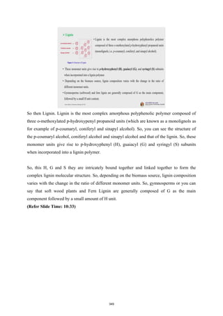 So then Lignin. Lignin is the most complex amorphous polyphenolic polymer composed of
three o-methoxylated p-hydroxypenyl propanoid units (which are known as a monolignols as
for example of p-coumaryl, coniferyl and sinapyl alcohol). So, you can see the structure of
the p-coumaryl alcohol, coniferyl alcohol and sinapyl alcohol and that of the lignin. So, these
monomer units give rise to p-hydroxyphenyl (H), guaiacyl (G) and syringyl (S) subunits
when incorporated into a lignin polymer.
So, this H, G and S they are intricately bound together and linked together to form the
complex lignin molecular structure. So, depending on the biomass source, lignin composition
varies with the change in the ratio of different monomer units. So, gymnosperms or you can
say that soft wood plants and Fern Lignin are generally composed of G as the main
component followed by a small amount of H unit.
(Refer Slide Time: 10:33)
349
 