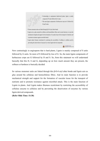 Now contrastingly in angiosperm that is hard plants, Lignin is mainly composed of S units
followed by G units. So more of S followed by less of G. So, the main lignin components of
herbaceous crops are G followed by H and S. So, from this statement we will understand
basically that this H, S and G, depending up on how much amount they are present, the
softness or hardness is basically decided.
So various monomer units are linked through this β-O-4 aryl ether bonds and lignin acts as
glue around the cellulose and hemicellulose fibres. And its main function is to provide
mechanical strength and support for the formation of vascular tissue for the transport of
nutrients and to promote resistance against microbial attack. This is the main function of
Lignin in plants. And Lignin makes Biomass recalcitrant by restricting the accessibility of
cellulase enzyme to cellulose and by preventing the deactivation of enzymes by various
lignin derived compounds.
(Refer Slide Time: 11:38)
350
 