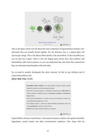 This is the figure which will tell about this main component of lignocellulosic biomass, how
intricately they are actually bound together. So, the Biomass, this is a typical plant cell
microscopic image. This is the Macro fibril and this is the microfibrils. In the microfibril you
can see that how Lignin, which is this rod shaped green shown here, then cellulose and
hemicellulose (this brown portion), so you can understand that, that looks like scattered but
they are intricately bound together with each other.
So, we need to actually disintegrate this entire structure. So that we get cellulose and of
course hemicellulose also.
(Refer Slide Time: 12:23)
Lignocellulosic biomass recalcitrance is the natural resistance of plant cells against microbial,
degradation, animal attacks and other environmental conditions. Now along with the
351
 