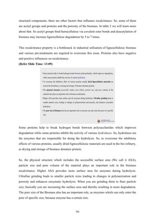 structural components, there are other factors that influence recalcitrance. So, some of them
are acetyl groups and proteins and the porosity of the biomass. In table 2 we will learn more
about that. So acetyl groups bind hemicellulose via covalent ester bonds and deacetylation of
biomass may increase lignocellulose degradation by 5 to 7 times.
This recalcitrance property is a bottleneck in industrial utilisation of lignocellulosic biomass
and various pre-treatments are required to overcome this issue. Proteins also have negative
and positive influences on recalcitrance.
(Refer Slide Time: 13:09)
Some proteins help to break hydrogen bonds between polysaccharides which improves
degradation while some proteins inhibit the activity of various hydrolases. So, hydrolases are
the enzymes that are responsible for doing the hydrolysis. So, to overcome the inhibitory
effects of various proteins, usually dried lignocellulosic materials are used in the bio refinery,
as drying and storage of biomass denature protein.
So, the physical structure which includes the accessible surface area (We call it ASA),
particle size and pore volume of the material plays an important role in the biomass
recalcitrance. Higher ASA provides more surface area for enzymes during hydrolysis.
Ultrafine grinding leads to smaller particle sizes leading to changes in polymerization and
porosity and enhances enzymatic hydrolysis. When you are grinding them to finer particle
size, basically you are increasing the surface area and thereby resulting in more degradation.
The pore size of the Biomass also has an important role, as enzymes which can only enter the
pore of specific size, because enzyme has a certain size.
352
 