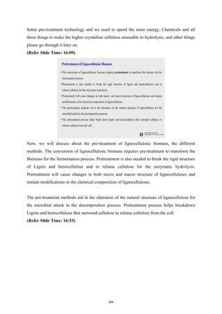 better pre-treatment technology and we need to spend the more energy, Chemicals and all
these things to make the higher crystalline cellulose amenable to hydrolysis; and other things
please go through it later on.
(Refer Slide Time: 16:09)
Now, we will discuss about the pre-treatment of lignocellulosic biomass, the different
methods. The conversion of lignocellulosic biomass requires pre-treatment to transform the
Biomass for the fermentation process. Pretreatment is also needed to break the rigid structure
of Lignin and hemicellulose and to release cellulose for the enzymatic hydrolysis.
Pretreatment will cause changes in both micro and macro structure of lignocelluloses and
initiate modifications in the chemical composition of lignocelluloses.
The pre-treatment methods aid in the alteration of the natural structure of lignocellulose for
the microbial attack in the decomposition process. Pretreatment process helps breakdown
Lignin and hemicellulose that surround cellulose to release cellulose from the cell.
(Refer Slide Time: 16:53)
354
 