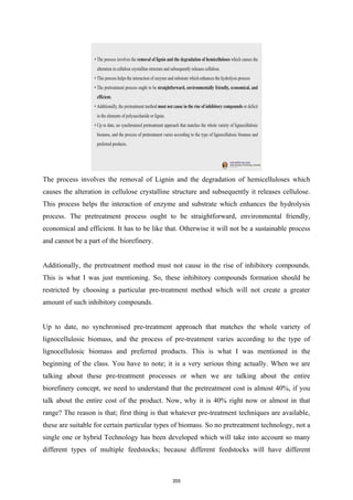 The process involves the removal of Lignin and the degradation of hemicelluloses which
causes the alteration in cellulose crystalline structure and subsequently it releases cellulose.
This process helps the interaction of enzyme and substrate which enhances the hydrolysis
process. The pretreatment process ought to be straightforward, environmental friendly,
economical and efficient. It has to be like that. Otherwise it will not be a sustainable process
and cannot be a part of the biorefinery.
Additionally, the pretreatment method must not cause in the rise of inhibitory compounds.
This is what I was just mentioning. So, these inhibitory compounds formation should be
restricted by choosing a particular pre-treatment method which will not create a greater
amount of such inhibitory compounds.
Up to date, no synchronised pre-treatment approach that matches the whole variety of
lignocellulosic biomass, and the process of pre-treatment varies according to the type of
lignocellulosic biomass and preferred products. This is what I was mentioned in the
beginning of the class. You have to note; it is a very serious thing actually. When we are
talking about these pre-treatment processes or when we are talking about the entire
biorefinery concept, we need to understand that the pretreatment cost is almost 40%, if you
talk about the entire cost of the product. Now, why it is 40% right now or almost in that
range? The reason is that; first thing is that whatever pre-treatment techniques are available,
these are suitable for certain particular types of biomass. So no pretreatment technology, not a
single one or hybrid Technology has been developed which will take into account so many
different types of multiple feedstocks; because different feedstocks will have different
355
 