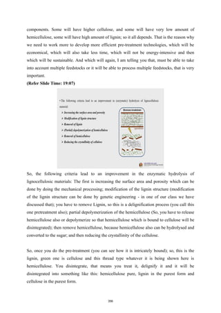 components. Some will have higher cellulose, and some will have very low amount of
hemicellulose, some will have high amount of lignin; so it all depends. That is the reason why
we need to work more to develop more efficient pre-treatment technologies, which will be
economical, which will also take less time, which will not be energy-intensive and then
which will be sustainable. And which will again, I am telling you that, must be able to take
into account multiple feedstocks or it will be able to process multiple feedstocks, that is very
important.
(Refer Slide Time: 19:07)
So, the following criteria lead to an improvement in the enzymatic hydrolysis of
lignocellulosic materials: The first is increasing the surface area and porosity which can be
done by doing the mechanical processing; modification of the lignin structure (modification
of the lignin structure can be done by genetic engineering - in one of our class we have
discussed that); you have to remove Lignin, so this is a delignification process (you call this
one pretreatment also); partial depolymerization of the hemicellulose (So, you have to release
hemicellulose also or depolymerize so that hemicellulose which is bound to cellulose will be
disintegrated); then remove hemicellulose, because hemicellulose also can be hydrolysed and
converted to the sugar; and then reducing the crystallinity of the cellulose.
So, once you do the pre-treatment (you can see how it is intricately bound); so, this is the
lignin, green one is cellulose and this thread type whatever it is being shown here is
hemicellulose. You disintegrate, that means you treat it, delignify it and it will be
disintegrated into something like this: hemicellulose pure, lignin in the purest form and
cellulose in the purest form.
356
 