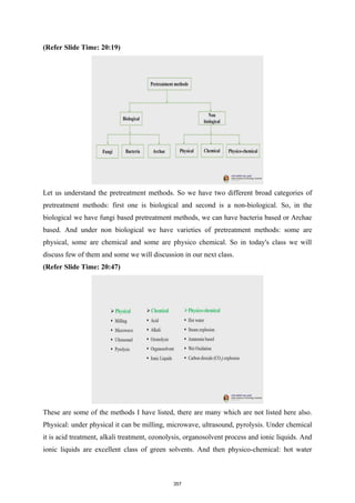 (Refer Slide Time: 20:19)
Let us understand the pretreatment methods. So we have two different broad categories of
pretreatment methods: first one is biological and second is a non-biological. So, in the
biological we have fungi based pretreatment methods, we can have bacteria based or Archae
based. And under non biological we have varieties of pretreatment methods: some are
physical, some are chemical and some are physico chemical. So in today's class we will
discuss few of them and some we will discussion in our next class.
(Refer Slide Time: 20:47)
These are some of the methods I have listed, there are many which are not listed here also.
Physical: under physical it can be milling, microwave, ultrasound, pyrolysis. Under chemical
it is acid treatment, alkali treatment, ozonolysis, organosolvent process and ionic liquids. And
ionic liquids are excellent class of green solvents. And then physico-chemical: hot water
357
 