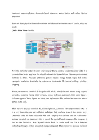 treatment, steam explosion, Ammonia based treatment, wet oxidation and carbon dioxide
explosion.
Some of these physico chemical treatment and chemical treatments are of course, they are
costly.
(Refer Slide Time: 21:22)
Now this particular slide will show you whatever I have just told you in the earlier slide. It is
presented in a better way here. So, classification of the lignocellulosic Biomass pre-treatment
methods in detail. Physical: extrusion, pulsed electric energy based, liquid hot water,
pyrolysis, irradiation (basically the microwave treatment), Mechanical milling, grinding,
chipping.
When you come to chemical: It is again acid, alkali, solvolysis (that means using organic
solvents), oxidative (using either oxygen, ozone, hydrogen peroxide), then ionic liquid -
different types of ionic liquids are there, and hydrotropes like sodium benzoate and salts -
certain metal salts.
Then we have physico-chemical. So, steam explosion, Ammonia fibre explosion (AFEX) - It
is a very interesting and very efficient technique. But you have to do it in a proper way.
Otherwise there are risks associated with that - anyway will discuss later on. Ultrasound-
assisted chemical pre-treatment - this is one of the most efficient processes. But however, it
has its own limitation. Now beyond certain limit, it cannot work and it’s a low-cost
technology though a certain amount of energy is required. Then microwave-assisted chemical
358
 