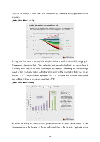 power or the sunlight is much lesser than other countries, especially, with respect to the Asian
countries.
(Refer Slide Time: 39:22)
Having said that, there is no single or simple solution to reach a sustainable energy goal.
Every country is putting their efforts. A host of policies and technologies are required and it
is already there. Policies are there, technologies are also there. So to keep the climate change
targets within reach, and further technology innovation will be essential so that we do not go
beyond 1.5 °C. Though the Paris agreement says 2 °C, however most countries have agreed
that will they will try to keep it not more than 1.5 °C.
(Refer Slide Time: 40:01)
So before we end up our lecture we will quickly understand the focus of our course, i.e., the
biomass energy or the bio-energy. Let us understand what is the bio energy potential across
35
 