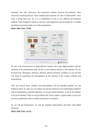 treatment. Not only microwave, but microwave assisted chemical pre-treatment. Then
microwave-assisted pyrolysis. Then combined pre-treatment. So, this is called hybrid - more
work is being done here. So, it is a combination of one or two different pre-treatment
methods. Then biological; based on enzymes, microorganisms and development of suitable
microbial consortium to take care of the pretreatment.
(Refer Slide Time: 23:06)
So, this is the bioconversion of lignocellulosic biomass into value added products with the
inclusion of the pretreatment steps. So this is your biomass and this is the structure. So you
pre-treat here. Biological, chemical, physical, physico-chemical, anything we get and that
will result in something, the disintegration of the structure of the Lignin, cellulose and
hemicellulose.
Then you convert them: cellulose and hemicellulose will be basically purified. So, you
hydrolyse them. So, then you can (subject to) any bio chemical or bio technological platform
such as fermentation, anaerobic digestion, so you get alcohol platform. It can be bio-ethanol.
It can be bio butanol. Then we can get biogas also. Next is lignin, so lignin either it can go for
pyrolysis, gasification with or without the presence of catalysis.
So, we can get biopolymers, we will get aromatic hydrocarbons and other value-added
chemicals.
(Refer Slide Time: 24:15)
359
 