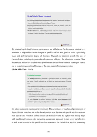 So, physical methods of biomass pre-treatment we will discuss. So, in general physical pre-
treatment is responsible for the changes in specific surface area, particle sizes, crystallinity
index and polymerization degree of biomass. Physical pre-treatment avoids the use of
chemicals thus reducing the generation of waste and inhibitors for subsequent reaction. Now
mechanical, microwave or ultrasound pretreatments are the most common techniques carried
out in order to improve the efficiency of the main steps in biomass processing.
(Refer Slide Time: 24:43)
So, let us understand mechanical pretreatment. The advantages of mechanical pretreatment of
lignocellulosic materials are: reduction of particle size, increase of specific surface area and
bulk density and reduction of the amount of chemical waste. So higher bulk density helps
with handling of biomass after harvesting, storage and transport. In turn lower particle sizes
as well as an increase in the specific surface area makes the chemical or physical processing
360
 
