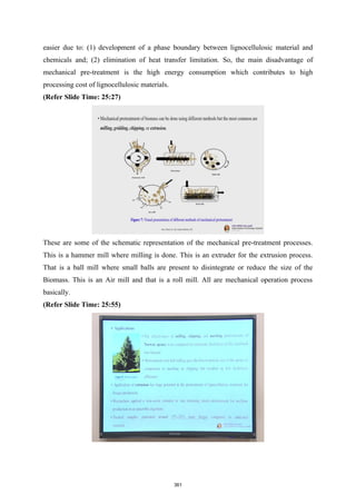 easier due to: (1) development of a phase boundary between lignocellulosic material and
chemicals and; (2) elimination of heat transfer limitation. So, the main disadvantage of
mechanical pre-treatment is the high energy consumption which contributes to high
processing cost of lignocellulosic materials.
(Refer Slide Time: 25:27)
These are some of the schematic representation of the mechanical pre-treatment processes.
This is a hammer mill where milling is done. This is an extruder for the extrusion process.
That is a ball mill where small balls are present to disintegrate or reduce the size of the
Biomass. This is an Air mill and that is a roll mill. All are mechanical operation process
basically.
(Refer Slide Time: 25:55)
361
 