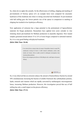 So, where do we apply this actually. So the effectiveness of milling, chipping and mashing of
pre-treatments of Norway spruce (it’s an example here) were compared for enzymatic
hydrolysis of this feedstock into when it is being converted into biobutanol. So pre-treatment
with ball milling gave the lowest particle size of the spruce in comparison to mashing or
chipping but resulted in low hydrolysis efficiency.
Now application of extrusion has a large potential in the pretreatment of lignocellulosic
materials for biogas production. Researchers have applied twin screw extruder in vine
trimming shoots pre-treatment for Methane production in anaerobic digestion. Now treated
samples generated around almost 15 to 21% of more biogas compared to untreated material.
So, it is a very good finding with physical treatment.
(Refer Slide Time: 26:46)
So, it was observed that an extrusion reduces the amount of hemicellulose fraction by around
50% simultaneously increasing the fraction of soluble Chemicals like carbohydrates proteins,
lipids, minerals and vitamins which are rapidly converted by methanogenic microorganisms
hence, increasing Methane production. However, this investigation proved that use of ball
milling has only a small impact on the process efficiency.
(Refer Slide Time: 27:11)
362
 
