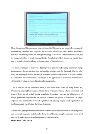 Now the next one Microwave and its application. So, Microwave is a type of electromagnetic
non-ionizing radiation with frequency between the infrared and radio waves. Microwave
radiation absorbed by matter has appropriate energy to excite the vibration of molecules, but
its energy is too low to break chemical bonds. The electric field of microwave transfer their
energy to molecules which leads to the generation of thermal energy.
The main advantages of microwave heating versus conventional heating are: lower energy
consumption, shorter reaction time and avoided contact with the feedstock. On the other
hand, the prolonged time of microwave treatment increases degradation of polysaccharides.
So researchers have demonstrated advantages of the application of microwave in the increase
of the yield of biogas in biomethanation of organic matter.
This is just one of the researches which I have listed here, there are many works. So,
Microwave generated heat increases the solubility of Lignin, released soluble compounds and
improved the rate of hydrolysis due to cellular disruption. However, the effectiveness of
biogas production depended on the time of exposure and power of irradiation. A longer
exposure time can lead to fractional degradation of reducing Sugars and the generation of
inhibitors negatively affecting the biogas formation.
Nevertheless, appropriate time of microwave irradiation of biomass increased cell frangibility
and improved enzymatic hydrolysis by disruption of biomass complex structure. It is a good
process, it is easy to operate and not too energy-intensive also.
(Refer Slide Time: 29:51)
364
 