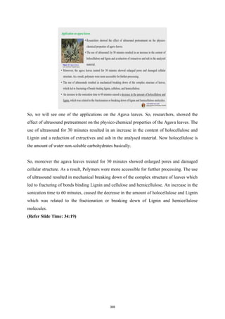 So, we will see one of the applications on the Agava leaves. So, researchers, showed the
effect of ultrasound pretreatment on the physico chemical properties of the Agava leaves. The
use of ultrasound for 30 minutes resulted in an increase in the content of holocellulose and
Lignin and a reduction of extractives and ash in the analysed material. Now holocellulose is
the amount of water non-soluble carbohydrates basically.
So, moreover the agava leaves treated for 30 minutes showed enlarged pores and damaged
cellular structure. As a result, Polymers were more accessible for further processing. The use
of ultrasound resulted in mechanical breaking down of the complex structure of leaves which
led to fracturing of bonds binding Lignin and cellulose and hemicellulose. An increase in the
sonication time to 60 minutes, caused the decrease in the amount of holocellulose and Lignin
which was related to the fractionation or breaking down of Lignin and hemicellulose
molecules.
(Refer Slide Time: 34:19)
368
 
