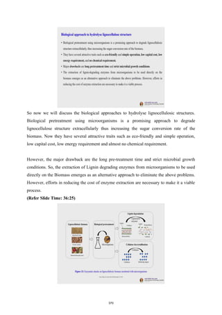 So now we will discuss the biological approaches to hydrolyse lignocellulosic structures.
Biological pretreatment using microorganisms is a promising approach to degrade
lignocellulose structure extracellularly thus increasing the sugar conversion rate of the
biomass. Now they have several attractive traits such as eco-friendly and simple operation,
low capital cost, low energy requirement and almost no chemical requirement.
However, the major drawback are the long pre-treatment time and strict microbial growth
conditions. So, the extraction of Lignin degrading enzymes from microorganisms to be used
directly on the Biomass emerges as an alternative approach to eliminate the above problems.
However, efforts in reducing the cost of enzyme extraction are necessary to make it a viable
process.
(Refer Slide Time: 36:25)
370
 