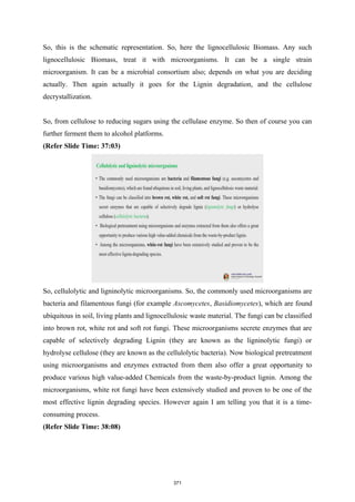 So, this is the schematic representation. So, here the lignocellulosic Biomass. Any such
lignocellulosic Biomass, treat it with microorganisms. It can be a single strain
microorganism. It can be a microbial consortium also; depends on what you are deciding
actually. Then again actually it goes for the Lignin degradation, and the cellulose
decrystallization.
So, from cellulose to reducing sugars using the cellulase enzyme. So then of course you can
further ferment them to alcohol platforms.
(Refer Slide Time: 37:03)
So, cellulolytic and ligninolytic microorganisms. So, the commonly used microorganisms are
bacteria and filamentous fungi (for example Ascomycetes, Basidiomycetes), which are found
ubiquitous in soil, living plants and lignocellulosic waste material. The fungi can be classified
into brown rot, white rot and soft rot fungi. These microorganisms secrete enzymes that are
capable of selectively degrading Lignin (they are known as the ligninolytic fungi) or
hydrolyse cellulose (they are known as the cellulolytic bacteria). Now biological pretreatment
using microorganisms and enzymes extracted from them also offer a great opportunity to
produce various high value-added Chemicals from the waste-by-product lignin. Among the
microorganisms, white rot fungi have been extensively studied and proven to be one of the
most effective lignin degrading species. However again I am telling you that it is a time-
consuming process.
(Refer Slide Time: 38:08)
371
 
