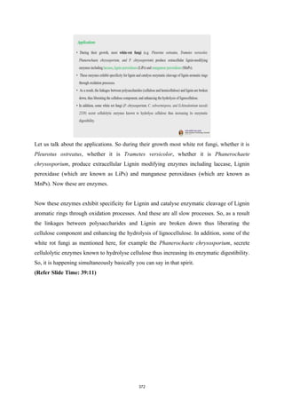 Let us talk about the applications. So during their growth most white rot fungi, whether it is
Pleurotus ostreatus, whether it is Trametes versicolor, whether it is Phanerochaete
chrysosporium, produce extracellular Lignin modifying enzymes including laccase, Lignin
peroxidase (which are known as LiPs) and manganese peroxidases (which are known as
MnPs). Now these are enzymes.
Now these enzymes exhibit specificity for Lignin and catalyse enzymatic cleavage of Lignin
aromatic rings through oxidation processes. And these are all slow processes. So, as a result
the linkages between polysaccharides and Lignin are broken down thus liberating the
cellulose component and enhancing the hydrolysis of lignocellulose. In addition, some of the
white rot fungi as mentioned here, for example the Phanerochaete chrysosporium, secrete
cellulolytic enzymes known to hydrolyse cellulose thus increasing its enzymatic digestibility.
So, it is happening simultaneously basically you can say in that spirit.
(Refer Slide Time: 39:11)
372
 