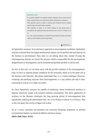 So ligninolytic enzymes. In an alternative approach to microorganism incubation, ligninolytic
enzymes extracted from the fungal and bacterial cultures can be purified and used directly on
the biomass as pre-treatment. Here what we are talking about that, instead of using the
microorganisms directly we extract the enzymes which is responsible for this pre-treatment,
delignification or disintegration, can be extracted and purified and then it will be used.
So now in this case, we are done away with the growth condition of the microorganisms.
Only we have to maintain proper conditions for the enzymatic attack on to the plant cell or
the biomass cells basically. But please understand that, it is a better technique. However,
extracting and purifying enzymes from microorganisms is a very tedious job and is time-
consuming as well as it is a high cost matter.
So, these ligninolytic enzymes are capable of catalysing various biochemical reactions to
degrade selectively Lignin with minimal cellulose consumption. The direct application of
enzymes on the Biomass eliminates the long growing period of microorganisms thus
significantly reducing the pretreatment time. So, 15 to 40 days to almost 6 to 24 hours. That
is fine, but again, the cost has a bigger role to play.
So as a result, enzymatic pre-treatment can accelerate bioenergy production at minimal
environmental impacts, no chemical addition and lower energy.
(Refer Slide Time: 41:51)
374
 