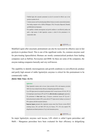 Modified Lignin after enzymatic pretreatment can also be recovered for effective uses in fast
pyrolysis to produce biooil. This is one of the significant works. So, common enzymes used
for prre-treating lignocellulosic Biomass are mostly commercialized products from leading
companies such as DuPont, Novozymes and DSM. So these are some of the companies, the
enzyme making companies basically and very well known.
The capability to identify microorganisms and growth conditions to cost-effectively produce
and purify high amount of stable ligninolytic enzymes is critical for this pretreatment to be
commercially viable.
(Refer Slide Time: 42:31)
So major ligninolytic enzymes such laccase, LiPs which is called Lignin peroxidase and
MnPs - Manganese peroxidase have been evaluated for their efficiency in delignifying
375
 