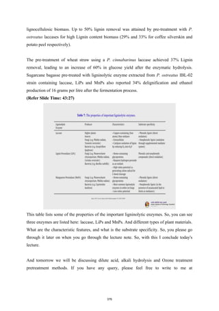 lignocellulosic biomass. Up to 50% lignin removal was attained by pre-treatment with P.
ostreatus laccases for high Lignin content biomass (29% and 33% for coffee silverskin and
potato peel respectively).
The pre-treatment of wheat straw using a P. cinnabarinus laccase achieved 37% Lignin
removal, leading to an increase of 60% in glucose yield after the enzymatic hydrolysis.
Sugarcane bagasse pre-treated with ligninolytic enzyme extracted from P. ostreatus IBL-02
strain containing laccase, LiPs and MnPs also reported 34% delignification and ethanol
production of 16 grams per litre after the fermentation process.
(Refer Slide Time: 43:27)
This table lists some of the properties of the important ligninolytic enzymes. So, you can see
three enzymes are listed here: laccase, LiPs and MnPs. And different types of plant materials.
What are the characteristic features, and what is the substrate specificity. So, you please go
through it later on when you go through the lecture note. So, with this I conclude today's
lecture.
And tomorrow we will be discussing dilute acid, alkali hydrolysis and Ozone treatment
pretreatment methods. If you have any query, please feel free to write to me at
376
 