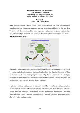 Biomass Conversion and Biorefinery
Prof. Kaustubha Mohanty
Department of Chemical Engineering
Indian Institute of Science – Guwahati
Lecture 11
Dilute Acid, Alkali, Ozone
Good morning students. Today is lecture 2 under module 4 and as you know that this module
is dedicated to our Biomass pretreatment and we have discussed basics in the last class.
Today we will discuss some of the most important pre-treatment processes such as dilute
acid, alkali based pre-treatment, auto hydrolysis, Ozone based pre-treatment and few others.
(Refer Slide Time: 00:56)
Let us start. As you know that pre-treatment of lignocellulosic biomasses can be carried out
by various methods: chemical, physical, combined and physico-chemical. So, some of these
we have discussed; some we’re going to discuss today. So, under chemical: it is acid pre-
treatment, alkaline, organosolv, ionic liquids, deep eutectic solvents. All these things we will
be discussing today; physical we have already discussed.
So, in the combined pre-treatment it is actually with Microwave based pre-treatment, then
Microwave with the alkali, Microwave with deep eutectic solvents, then ultrasound with ionic
liquids, like this, basically a combination of two pre-treatment technologies. And then
physicochemical: steam explosion, Ammonia fibre explosion, liquid hot water these things
also we’re going to discuss today.
378
 