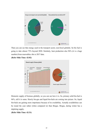 Then you can see that energy used in the transport sector, non-fossil globally. So bio fuel is
going to take almost 73% beyond 2050. Similarly, heat production also 96% (it is a huge
number) from renewables; this is 2017 data.
(Refer Slide Time: 42:02)
Domestic supply of biomass globally; so you can see how it is. So, primary solid bio-fuel is
86%, still it is same. Slowly bio-gas and liquid bio-fuels are coming into picture. So, liquid
bio-fuels are gaining more importance because of its availability. Actually availabilities can
be round the year rather (when compared to) than Biogas. Biogas, during winter has a
depleting supply.
(Refer Slide Time: 42:31)
37
 