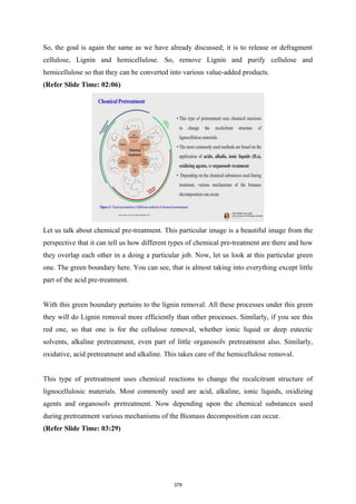 So, the goal is again the same as we have already discussed; it is to release or defragment
cellulose, Lignin and hemicellulose. So, remove Lignin and purify cellulose and
hemicellulose so that they can be converted into various value-added products.
(Refer Slide Time: 02:06)
Let us talk about chemical pre-treatment. This particular image is a beautiful image from the
perspective that it can tell us how different types of chemical pre-treatment are there and how
they overlap each other in a doing a particular job. Now, let us look at this particular green
one. The green boundary here. You can see, that is almost taking into everything except little
part of the acid pre-treatment.
With this green boundary pertains to the lignin removal. All these processes under this green
they will do Lignin removal more efficiently than other processes. Similarly, if you see this
red one, so that one is for the cellulose removal, whether ionic liquid or deep eutectic
solvents, alkaline pretreatment, even part of little organosolv pretreatment also. Similarly,
oxidative, acid pretreatment and alkaline. This takes care of the hemicellulose removal.
This type of pretreatment uses chemical reactions to change the recalcitrant structure of
lignocellulosic materials. Most commonly used are acid, alkaline, ionic liquids, oxidizing
agents and organosolv pretreatment. Now depending upon the chemical substances used
during pretreatment various mechanisms of the Biomass decomposition can occur.
(Refer Slide Time: 03:29)
379
 