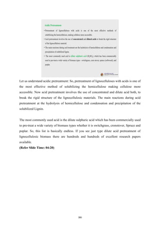 Let us understand acidic pretreatment: So, pretreatment of lignocelluloses with acids is one of
the most effective method of solubilizing the hemicellulose making cellulose more
accessible. Now acid pretreatment involves the use of concentrated and dilute acid both, to
break the rigid structure of the lignocellulosic materials. The main reactions during acid
pretreatment at the hydrolysis of hemicellulose and condensation and precipitation of the
solubilized Lignin.
The most commonly used acid is the dilute sulphuric acid which has been commercially used
to pre-treat a wide variety of biomass types whether it is switchgrass, cronstover, Spruce and
poplar. So, this list is basically endless. If you see just type dilute acid pretreatment of
lignocellulosic biomass there are hundreds and hundreds of excellent research papers
available.
(Refer Slide Time: 04:20)
380
 