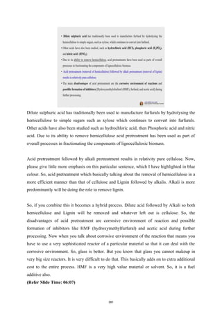 Dilute sulphuric acid has traditionally been used to manufacture furfurals by hydrolysing the
hemicellulose to simple sugars such as xylose which continues to convert into furfurals.
Other acids have also been studied such as hydrochloric acid, then Phosphoric acid and nitric
acid. Due to its ability to remove hemicellulose acid pretreatment has been used as part of
overall processes in fractionating the components of lignocellulosic biomass.
Acid pretreatment followed by alkali pretreatment results in relativity pure cellulose. Now,
please give little more emphasis on this particular sentence, which I have highlighted in blue
colour. So, acid pretreatment which basically talking about the removal of hemicellulose in a
more efficient manner than that of cellulose and Lignin followed by alkalis. Alkali is more
predominantly will be doing the role to remove lignin.
So, if you combine this it becomes a hybrid process. Dilute acid followed by Alkali so both
hemicellulose and Lignin will be removed and whatever left out is cellulose. So, the
disadvantages of acid pretreatment are corrosive environment of reaction and possible
formation of inhibitors like HMF (hydroxymethylfurfural) and acetic acid during further
processing. Now when you talk about corrosive environment of the reaction that means you
have to use a very sophisticated reactor of a particular material so that it can deal with the
corrosive environment. So, glass is better. But you know that glass you cannot makeup in
very big size reactors. It is very difficult to do that. This basically adds on to extra additional
cost to the entire process. HMF is a very high value material or solvent. So, it is a fuel
additive also.
(Refer Slide Time: 06:07)
381
 