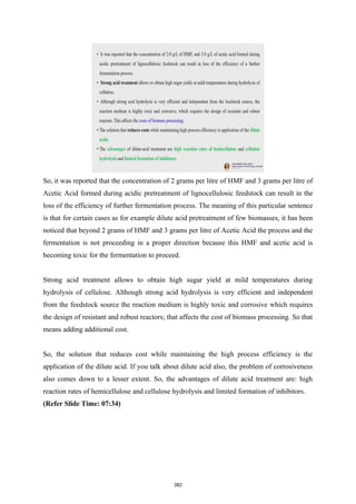 So, it was reported that the concentration of 2 grams per litre of HMF and 3 grams per litre of
Acetic Acid formed during acidic pretreatment of lignocellulosic feedstock can result in the
loss of the efficiency of further fermentation process. The meaning of this particular sentence
is that for certain cases as for example dilute acid pretreatment of few biomasses, it has been
noticed that beyond 2 grams of HMF and 3 grams per litre of Acetic Acid the process and the
fermentation is not proceeding in a proper direction because this HMF and acetic acid is
becoming toxic for the fermentation to proceed.
Strong acid treatment allows to obtain high sugar yield at mild temperatures during
hydrolysis of cellulose. Although strong acid hydrolysis is very efficient and independent
from the feedstock source the reaction medium is highly toxic and corrosive which requires
the design of resistant and robust reactors; that affects the cost of biomass processing. So that
means adding additional cost.
So, the solution that reduces cost while maintaining the high process efficiency is the
application of the dilute acid. If you talk about dilute acid also, the problem of corrosiveness
also comes down to a lesser extent. So, the advantages of dilute acid treatment are: high
reaction rates of hemicellulose and cellulose hydrolysis and limited formation of inhibitors.
(Refer Slide Time: 07:34)
382
 