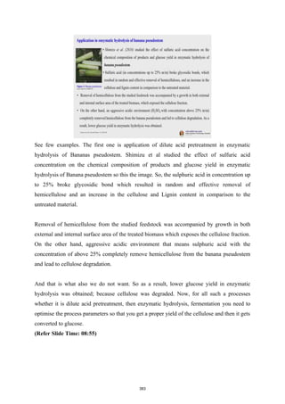 See few examples. The first one is application of dilute acid pretreatment in enzymatic
hydrolysis of Bananas pseudostem. Shimizu et al studied the effect of sulfuric acid
concentration on the chemical composition of products and glucose yield in enzymatic
hydrolysis of Banana pseudostem so this the image. So, the sulphuric acid in concentration up
to 25% broke glycosidic bond which resulted in random and effective removal of
hemicellulose and an increase in the cellulose and Lignin content in comparison to the
untreated material.
Removal of hemicellulose from the studied feedstock was accompanied by growth in both
external and internal surface area of the treated biomass which exposes the cellulose fraction.
On the other hand, aggressive acidic environment that means sulphuric acid with the
concentration of above 25% completely remove hemicellulose from the banana pseudostem
and lead to cellulose degradation.
And that is what also we do not want. So as a result, lower glucose yield in enzymatic
hydrolysis was obtained; because cellulose was degraded. Now, for all such a processes
whether it is dilute acid pretreatment, then enzymatic hydrolysis, fermentation you need to
optimise the process parameters so that you get a proper yield of the cellulose and then it gets
converted to glucose.
(Refer Slide Time: 08:55)
383
 