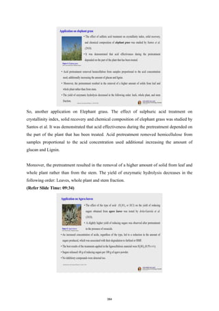 So, another application on Elephant grass. The effect of sulphuric acid treatment on
crystallinity index, solid recovery and chemical composition of elephant grass was studied by
Santos et al. It was demonstrated that acid effectiveness during the pretreatment depended on
the part of the plant that has been treated. Acid pretreatment removed hemicellulose from
samples proportional to the acid concentration used additional increasing the amount of
glucan and Lignin.
Moreover, the pretreatment resulted in the removal of a higher amount of solid from leaf and
whole plant rather than from the stem. The yield of enzymatic hydrolysis decreases in the
following order: Leaves, whole plant and stem fraction.
(Refer Slide Time: 09:34)
384
 