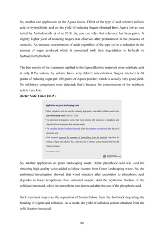 So, another one application on the Agava leaves. Effect of the type of acid whether sulfuric
acid or hydrochloric acid on the yield of reducing Sugars obtained from Agava leaves was
tested by Avila-Gaxiola et al in 2018. So, you can refer that reference has been given. A
slightly higher yield of reducing Sugars was observed after pretreatment in the presence of
oxoacids. An increase concentration of acids regardless of the type led to a reduction in the
amount of sugar produced which is associated with their degradation to furfurals or
hydroxymethylfurfural.
The best results of the treatments applied in the lignocellulosic materials were sulphuric acid
at only 0.5% volume by volume basis, very diluted concentration. Sugars released is 68
grams of reducing sugar per 100 grams of Agava powder, which is actually very good yield.
No inhibitory compounds were detected; that’s because the concentration of the sulphuric
acid is very low.
(Refer Slide Time: 10:35)
So, another application on green landscaping waste. Dilute phosphoric acid was used for
obtaining high quality value-added cellulose Acetate from Green landscaping waste. So, the
performed investigation showed that wood structure after exposition to phosphoric acid
degrades in lower temperature than untreated sample. And the crystalline fraction of the
cellulose increased, while the amorphous one decreased after the use of the phosphoric acid.
Such treatment improves the separation of hemicellulose from the feedstock degrading the
bonding of Lignin and cellulose. As a result, the yield of cellulose acetate obtained from the
solid fraction increased.
385
 