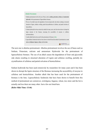The next one is alkaline pretreatment: Alkaline pretreatment involves the use of bases such as
Sodium, Potassium, calcium and ammonium Hydroxide for the pretreatment of
lignocellulosic biomass. The use of an alkali causes the degradation of Ester and glycosidic
side chains resulting in structural alteration of Lignin and cellulose swelling, partially de-
crystallization of cellulose and partial solvation of hemicellulose.
Sodium hydroxide has been used extensively by researchers for many years and it has been
shown to disrupt the lignin structure of the Biomass increasing the accessibility of enzyme to
cellulose and hemicellulose. Another alkali that has been used for the pretreatment of
biomass is the lime. Lignocellulosic feedstocks that have been shown to benefit from this
method of pretreatment are cornstover, switchgrass, bagasse, wheat, rice straw and the list is
actually end less there are many other. Just a few are listed here.
(Refer Slide Time: 13:46)
387
 
