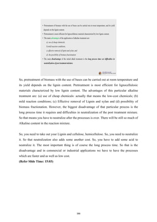 So, pretreatment of biomass with the use of bases can be carried out at room temperature and
its yield depends on the lignin content. Pretreatment is most efficient for lignocellulosic
materials characterized by low lignin content. The advantages of this particular alkaline
treatment are: (a) use of cheap chemicals: actually that means the low-cost chemicals; (b)
mild reaction conditions; (c) Effective removal of Lignin and xylan and (d) possibility of
biomass fractionation. However, the biggest disadvantage of that particular process is the
long process time it requires and difficulties in neutralization of the post treatment mixture.
So that means you have to neutralize after the processes is over. There will be still so much of
Alkaline content in the reaction mixture.
So, you need to take out your Lignin and cellulose, hemicellulose. So, you need to neutralize
it. So that neutralization also adds some another cost. So, you have to add some acid to
neutralize it. The most important thing is of course the long process time. So that is the
disadvantage and in commercial or industrial applications we have to have the processes
which are faster and as well as low cost.
(Refer Slide Time: 15:03)
388
 