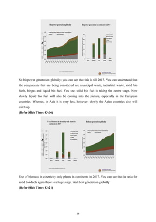 So biopower generation globally; you can see that this is till 2017. You can understand that
the components that are being considered are municipal waste, industrial waste, solid bio
fuels, biogas and liquid bio fuel. You see, solid bio fuel is taking the centre stage. Now
slowly liquid bio fuel will also be coming into the picture, especially in the European
countries. Whereas, in Asia it is very less, however, slowly the Asian countries also will
catch up.
(Refer Slide Time: 43:06)
Use of biomass in electricity only plants in continents in 2017. You can see that in Asia for
solid bio-fuels again there is a huge surge. And heat generation globally.
(Refer Slide Time: 43:21)
38
 