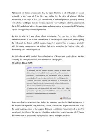 Application on banana pseudostem. So, by again Shimizu et al. Influence of sodium
hydroxide in the range of 5 to 30% was studied for the yield of glucose. Alkaline
pretreatment in the range of 5 to 25% concentration of sodium hydroxide gradually removed
hemicellulose and Lignin from the Biomass structure. However higher alkaline concentration,
that is 30% and above led to a decrease in the cellulose content as compared to 25% Sodium
Hydroxide suggesting cellulose degradation.
So, this is what is I was talking about optimisation. So, you have to take different
concentrations and to see at what concentration of sodium hydroxide or alkali, you are getting
the best result, the higher yield of reducing sugar. So, glucose yield is increased gradually
with increasing concentration of sodium hydroxide achieving the highest value after
treatment by 25% sodium hydroxide.
So, high glucose yield resulted from solubilization of Lignin and hemicellulose fractions
caused by the alkali pretreatment; this is the reason for high yield.
(Refer Slide Time: 18:43)
So then application on commercials Xylan. An important issue in the alkali pretreatment is
the presence of impurities like potassium, sodium, calcium and magnesium ions that affect
the initial decomposition of the organic Biomass components. Giudicianni et al in 2018
investigated the effect of the presence of calcium and sodium ions in commercials Xylan on
the composition of gaseous and liquid products formed during its pyrolysis.
391
 