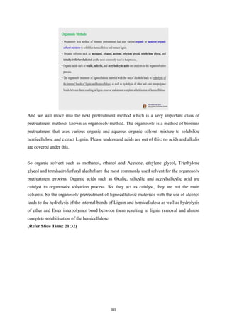 And we will move into the next pretreatment method which is a very important class of
pretreatment methods known as organosolv method. The organosolv is a method of biomass
pretreatment that uses various organic and aqueous organic solvent mixture to solubilize
hemicellulose and extract Lignin. Please understand acids are out of this; no acids and alkalis
are covered under this.
So organic solvent such as methanol, ethanol and Acetone, ethylene glycol, Triethylene
glycol and tetrahedrofurfuryl alcohol are the most commonly used solvent for the organosolv
pretreatment process. Organic acids such as Oxalic, salicylic and acetylsalicylic acid are
catalyst to organosolv solvation process. So, they act as catalyst, they are not the main
solvents. So the organosolv pretreatment of lignocellulosic materials with the use of alcohol
leads to the hydrolysis of the internal bonds of Lignin and hemicellulose as well as hydrolysis
of ether and Ester interpolymer bond between them resulting in lignin removal and almost
complete solubilisation of the hemicellulose.
(Refer Slide Time: 21:32)
393
 