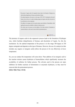 The presence of organic acids in the organosolv process leads to the formation of hydrogen
ions, which facilitate delignification of biomass and dissolution of Lignin. So, this the
mechanism. So, the optimal temperature of the process is in the range 100 degree to 250
degree centigrade and depends on the type of biomass. However, the use of a catalyst (so that
includes any organic or inorganic acids) allows the process to be run effectively at lower
temperature.
So, you use catalyst the temperature will come down. Then addition of an inorganic acid to
the reaction mixture causes hydrolysis of hemicellulose which significantly increases the
availability of cellulose for further process. The solvents used in the process are open
inhibitors for further reactions of fermentation or enzymatic hydrolysis, so they must be
removed after the pretreatment process.
(Refer Slide Time: 22:26)
394
 