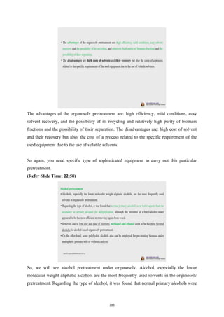 The advantages of the organosolv pretreatment are: high efficiency, mild conditions, easy
solvent recovery, and the possibility of its recycling and relatively high purity of biomass
fractions and the possibility of their separation. The disadvantages are: high cost of solvent
and their recovery but also, the cost of a process related to the specific requirement of the
used equipment due to the use of volatile solvents.
So again, you need specific type of sophisticated equipment to carry out this particular
pretreatment.
(Refer Slide Time: 22:58)
So, we will see alcohol pretreatment under organosolv. Alcohol, especially the lower
molecular weight aliphatic alcohols are the most frequently used solvents in the organosolv
pretreatment. Regarding the type of alcohol, it was found that normal primary alcohols were
395
 