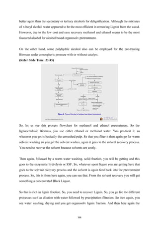 better agent than the secondary or tertiary alcohols for delignification. Although the mixtures
of n-butyl alcohol water appeared to be the most efficient in removing Lignin from the wood.
However, due to the low cost and ease recovery methanol and ethanol seems to be the most
favoured alcohol for alcohol based organosolv pretreatment.
On the other hand, some polyhydric alcohol also can be employed for the pre-treating
Biomass under atmospheric pressure with or without catalyst.
(Refer Slide Time: 23:45)
So, let us see this process flowchart for methanol and ethanol pretreatment. So the
lignocellulosic Biomass, you use either ethanol or methanol water. You pre-treat it, so
whatever you get is basically the unwashed pulp. So that you filter it then again go for warm
solvent washing so you get the solvent washes, again it goes to the solvent recovery process.
You need to recover the solvent because solvents are costly.
Then again, followed by a warm water washing, solid fraction, you will be getting and this
goes to the enzymatic hydrolysis or SSF. So, whatever spent liquor you are getting here that
goes to the solvent recovery process and the solvent is again feed back into the pretreatment
process. So, this is from here again, you can see that. From the solvent recovery you will get
something a concentrated Black Liquor.
So that is rich in lignin fraction. So, you need to recover Lignin. So, you go for the different
processes such as dilution with water followed by precipitation filtration. So then again, you
see water washing, drying and you get organosolv lignin fraction. And then here again the
396
 