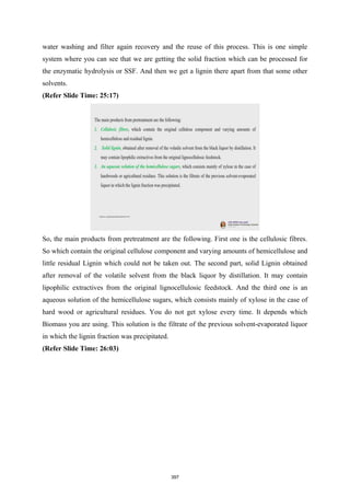 water washing and filter again recovery and the reuse of this process. This is one simple
system where you can see that we are getting the solid fraction which can be processed for
the enzymatic hydrolysis or SSF. And then we get a lignin there apart from that some other
solvents.
(Refer Slide Time: 25:17)
So, the main products from pretreatment are the following. First one is the cellulosic fibres.
So which contain the original cellulose component and varying amounts of hemicellulose and
little residual Lignin which could not be taken out. The second part, solid Lignin obtained
after removal of the volatile solvent from the black liquor by distillation. It may contain
lipophilic extractives from the original lignocellulosic feedstock. And the third one is an
aqueous solution of the hemicellulose sugars, which consists mainly of xylose in the case of
hard wood or agricultural residues. You do not get xylose every time. It depends which
Biomass you are using. This solution is the filtrate of the previous solvent-evaporated liquor
in which the lignin fraction was precipitated.
(Refer Slide Time: 26:03)
397
 