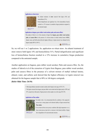 So, we will see 1 or 2 applications. So, application on wheat straw. An ethanol treatment of
straw remove both lignin 14% and hemicellulose 51%. Partial delignification and significant
loss of hemicellulose fraction resulted in a 15% increase in cumulative biogas production
compared to the untreated sample.
Another application on bagasse, para rubber wood sawdust, Palm and cassava fibre. So, the
studies of Inkrod et al of the extraction of Lignin from Bagasse, para rubber wood sawdust,
palm and cassava fibres in the presence of a solvent mixture of methyl isobutyl ketone,
ethanol, water, and sulfuric acid showed that the highest efficiency in Lignin removal was
obtained for the bagasse sample that is 88% in 160 degree centigrade.
(Refer Slide Time: 26:54)
398
 