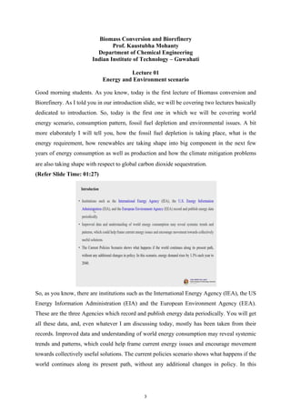 Biomass Conversion and Biorefinery
Prof. Kaustubha Mohanty
Department of Chemical Engineering
Indian Institute of Technology – Guwahati
Lecture 01
Energy and Environment scenario
Good morning students. As you know, today is the first lecture of Biomass conversion and
Biorefinery. As I told you in our introduction slide, we will be covering two lectures basically
dedicated to introduction. So, today is the first one in which we will be covering world
energy scenario, consumption pattern, fossil fuel depletion and environmental issues. A bit
more elaborately I will tell you, how the fossil fuel depletion is taking place, what is the
energy requirement, how renewables are taking shape into big component in the next few
years of energy consumption as well as production and how the climate mitigation problems
are also taking shape with respect to global carbon dioxide sequestration.
(Refer Slide Time: 01:27)
So, as you know, there are institutions such as the International Energy Agency (IEA), the US
Energy Information Administration (EIA) and the European Environment Agency (EEA).
These are the three Agencies which record and publish energy data periodically. You will get
all these data, and, even whatever I am discussing today, mostly has been taken from their
records. Improved data and understanding of world energy consumption may reveal systemic
trends and patterns, which could help frame current energy issues and encourage movement
towards collectively useful solutions. The current policies scenario shows what happens if the
world continues along its present path, without any additional changes in policy. In this
3
 