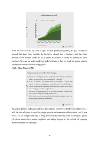 With this we will wind up. This is liquid bio fuel production globally. So you can see bio
ethanol, bio diesel other biofuels. So this is bio ethanol, this is biodiesel. And then other
biofuels. Other biofuels can be bio oil, it can be bio ethanol, it can be bio butanol and other
bio fuels. So what we understand from today's lecture is that, no single or simple solution
exist to reach the sustainable energy goals.
(Refer Slide Time: 43:58)
So, energy policies and adjusting to new pressure and imperatives, but the overall response is
still far from adequate to meet the energy security and environmental threats the world now
faces. The oil and gas landscape is being profoundly reshaped by shale, ushering in a period
of intense competition among suppliers and adding impetus to the rethink of company
business models and strategies.
39
 