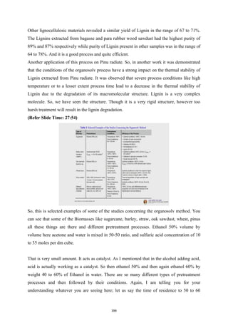 Other lignocellulosic materials revealed a similar yield of Lignin in the range of 67 to 71%.
The Lignins extracted from bagasse and para rubber wood sawdust had the highest purity of
89% and 87% respectively while purity of Lignin present in other samples was in the range of
64 to 78%. And it is a good process and quite efficient.
Another application of this process on Pinu radiate. So, in another work it was demonstrated
that the conditions of the organosolv process have a strong impact on the thermal stability of
Lignin extracted from Pinu radiate. It was observed that severe process conditions like high
temperature or to a lesser extent process time lead to a decrease in the thermal stability of
Lignin due to the degradation of its macromolecular structure. Lignin is a very complex
molecule. So, we have seen the structure. Though it is a very rigid structure, however too
harsh treatment will result in the lignin degradation.
(Refer Slide Time: 27:54)
So, this is selected examples of some of the studies concerning the organosolv method. You
can see that some of the Biomasses like sugarcane, barley, straw, oak sawdust, wheat, pinus
all these things are there and different pretreatment processes. Ethanol 50% volume by
volume here acetone and water is mixed in 50-50 ratio, and sulfuric acid concentration of 10
to 35 moles per dm cube.
That is very small amount. It acts as catalyst. As I mentioned that in the alcohol adding acid,
acid is actually working as a catalyst. So then ethanol 50% and then again ethanol 60% by
weight 40 to 60% of Ethanol in water. There are so many different types of pretreatment
processes and then followed by their conditions. Again, I am telling you for your
understanding whatever you are seeing here; let us say the time of residence to 50 to 60
399
 