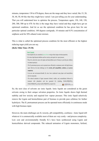 minutes, temperature 130 to 670 degree, these are the range and they have varied, like 15, 20,
30, 40, 50, 60 like that they might have varied. I am just telling you for your understanding.
That you will understand how to optimise the process. Temperature again, 130, 140, 150,
200, 300, 500 up to 670. So this is the range they have varied and they might have got an
optimised condition. And let us see the optimised condition he has given here for one
particular optimal condition; 160 degrees centigrade, 10 minutes and 0.5% concentration of
sulphuric acid for 50% ethanol water mixture.
This is what is called the optimised process condition for the most efficient or the highest
reducing sugar yield you can say.
(Refer Slide Time: 29:38)
So, the next class of solvents are ionic liquids. Ionic liquids are considered as the green
solvents owing to their unique solvation properties. So Ionic liquids shows high thermal
stability and low toxicity and required low vapour pressure. This ionic liquid selectively
remove the Lignin and hemicellulose part of biomass to provide pure cellulose for further
hydrolysis. The IL pretreatment process can be operated more efficiently in continuous mode
with high biomass input.
However, the main challenges are IL toxicity, pH compatibility, costliness - Ionic liquid still
whatever it is commercially available most of them are very costly - and process complexity.
Low cost and environmentally friendly IL’s have been synthesized using Lignin and
hemicellulose derived compounds. The reduced amination of Lignin monomers, furfural,
400
 