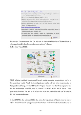 So, there are 2 ways you can do. The path one is fractional dissolution of lignocellulose or
pulping and path 2 is dissolution and reconstruction of cellulose.
(Refer Slide Time: 31:56)
Which is being explained in more detail in such a nice schematic representation, but let us
first understand what is Path 1. So, ionic liquids are used as solvents in the process owing to
their good solubilizing power and Ultra low Vapour pressure and therefore negligible loss
into the environment. Moreover, used IL’s like N222 HSO4, BMIM HSO4, BMIM Cl are
quite cheap. I can tell you, see let us look at this, BMIM is your cation and HSO4 is anion,
like that you can understand.
So that BMIM is the cation and Cl is the anion. So high degree of Lignin removal leaves
behind the cellulose with quite porous structure that can easily be transformed into hexoses in
402
 
