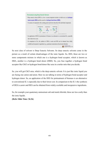 So next class of solvent is Deep Eutectic Solvents. So deep eutectic solvents come in the
picture as a result of certain disadvantages of the ionic liquids. So, DES, these are two or
more components mixture in which one is a hydrogen bond acceptor, which is known as
HBA, another is a hydrogen bond donor (HBD). So, you fuse together a hydrogen bond
acceptor like ChCl or hydrogen bond donor like urea in a molar ratio that you decide.
So, you will get ChCl urea, which is the deep eutectic solvent. It is just like ionic liquid you
are fusing one cation and anion. Here we are talking in terms of hydrogen bond acceptor and
hydrogen donor. So, an application of the DES for pretreatment of biomass is an alternative
to conventional IL’s especially due to their lower cost. In comparison to the IL’s the synthesis
of DES is easier and DES can be obtained from widely available and inexpensive ingredients.
So, for example your quaternary ammonium salt and metal chloride; these are less costly than
the ionic liquids.
(Refer Slide Time: 36:36)
405
 