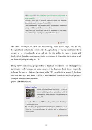 The other advantages of DES are low-volatility, wide liquid range, low toxicity
biodegradability and enzyme compatibility. Biodegradability is very important feature for a
solvent to be extraordinarily green solvent. So, the ability to remove Lignin and
hemicellulose from Biomass structure during pretreatment is determined by the capacity of
the dissociation of protons by this DES.
Strong electron withdrawing groups of HBD’s - hydrogen bond donors - can enhance process
performance while hydroxyl or amino groups of the hydrogen bond donors negatively
influence the process efficiency. So, strong acidic DES can effectively remove Xylan from
rice straw structure. As a result, cellulose is more available for enzyme despite the presence
of Lignin in the structure of biomass.
(Refer Slide Time: 37:28)
406
 